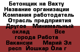 Бетонщик на Вахту › Название организации ­ Компания-работодатель › Отрасль предприятия ­ Другое › Минимальный оклад ­ 50 000 - Все города Работа » Вакансии   . Марий Эл респ.,Йошкар-Ола г.